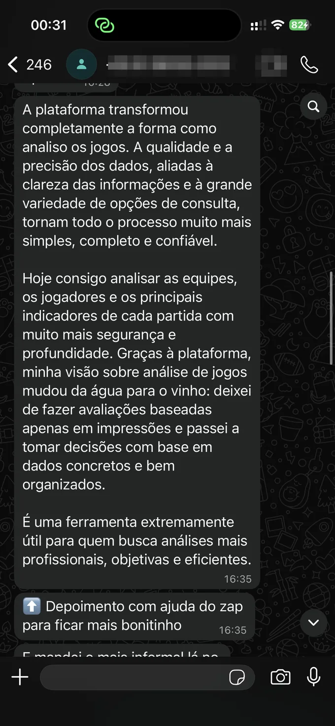 Depoimento no WhatsApp: "A plataforma transformou completamente a forma como analiso os jogos. Hoje consigo analisar as equipes, os jogadores e os principais indicadores de cada partida com muito mais segurança e profundidade. Deixei de fazer avaliações baseadas apenas em impressões e passei a tomar decisões com base em dados concretos e bem organizados."